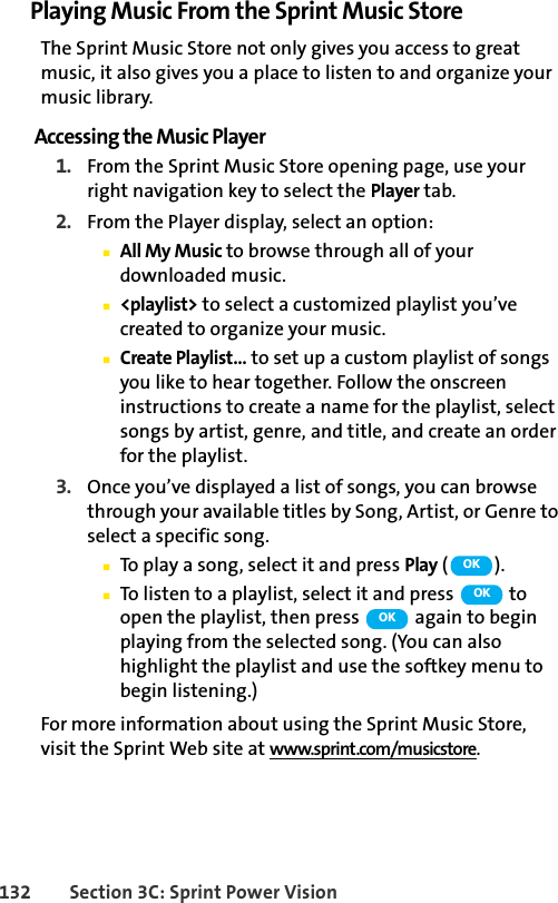 132 Section 3C: Sprint Power VisionPlaying Music From the Sprint Music StoreThe Sprint Music Store not only gives you access to great music, it also gives you a place to listen to and organize your music library.Accessing the Music Player1. From the Sprint Music Store opening page, use your right navigation key to select the Player tab.2. From the Player display, select an option:ⅢAll My Music to browse through all of your downloaded music.Ⅲ&lt;playlist&gt; to select a customized playlist you’ve created to organize your music.ⅢCreate Playlist... to set up a custom playlist of songs you like to hear together. Follow the onscreen instructions to create a name for the playlist, select songs by artist, genre, and title, and create an order for the playlist.3. Once you’ve displayed a list of songs, you can browse through your available titles by Song, Artist, or Genre to select a specific song. ⅢTo play a song, select it and press Play ().ⅢTo listen to a playlist, select it and press   to open the playlist, then press   again to begin playing from the selected song. (You can also highlight the playlist and use the softkey menu to begin listening.)For more information about using the Sprint Music Store, visit the Sprint Web site at www.sprint.com/musicstore.OKOKOK