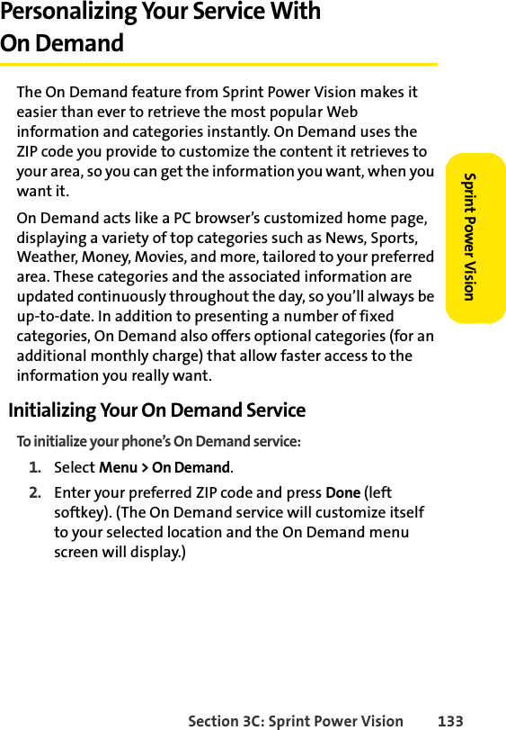 Section 3C: Sprint Power Vision 133Sprint Power VisionPersonalizing Your Service With On DemandThe On Demand feature from Sprint Power Vision makes it easier than ever to retrieve the most popular Web information and categories instantly. On Demand uses the ZIP code you provide to customize the content it retrieves to your area, so you can get the information you want, when you want it.On Demand acts like a PC browser’s customized home page, displaying a variety of top categories such as News, Sports, Weather, Money, Movies, and more, tailored to your preferred area. These categories and the associated information are updated continuously throughout the day, so you’ll always be up-to-date. In addition to presenting a number of fixed categories, On Demand also offers optional categories (for an additional monthly charge) that allow faster access to the information you really want.Initializing Your On Demand ServiceTo initialize your phone’s On Demand service:1. Select Menu &gt; On Demand.2. Enter your preferred ZIP code and press Done (left softkey). (The On Demand service will customize itself to your selected location and the On Demand menu screen will display.)