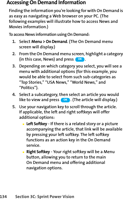 134 Section 3C: Sprint Power VisionAccessing On Demand InformationFinding the information you’re looking for with On Demand is as easy as navigating a Web browser on your PC. (The following examples will illustrate how to access News and Movies information.)To access News information using On Demand:1. Select Menu &gt; On Demand. (The On Demand menu screen will display.)2. From the On Demand menu screen, highlight a category (in this case, News) and press  .3. Depending on which category you select, you will see a menu with additional options (for this example, you would be able to select from such sub-categories as “Top Stories,” “USA News,” “World News,” and “Politics”).4. Select a subcategory, then select an article you would like to view and press  . (The article will display.)5. Use your navigation key to scroll through the article. If applicable, the left and right softkeys will offer additional options:ⅢLeft Softkey - If there is a related story or a picture accompanying the article, that link will be available by pressing your left softkey. The left softkey functions as an action key in the On Demand service.ⅢRight Softkey - Your right softkey will be a Menu button, allowing you to return to the main On Demand menu and offering additional navigation options.OKOK