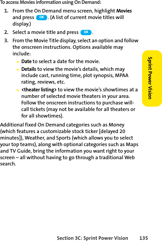 Section 3C: Sprint Power Vision 135Sprint Power VisionTo access Movies information using On Demand:1. From the On Demand menu screen, highlight Movies and press  . (A list of current movie titles will display.)2. Select a movie title and press  . 3. From the Movie Title display, select an option and follow the onscreen instructions. Options available may include:ⅢDate to select a date for the movie.ⅢDetails to view the movie’s details, which may include cast, running time, plot synopsis, MPAA rating, reviews, etc.Ⅲ&lt;theater listing&gt; to view the movie’s showtimes at a number of selected movie theaters in your area. Follow the onscreen instructions to purchase will-call tickets (may not be available for all theaters or for all showtimes).Additional fixed On Demand categories such as Money (which features a customizable stock ticker [delayed 20 minutes]), Weather, and Sports (which allows you to select your top teams), along with optional categories such as Maps and TV Guide, bring the information you want right to your screen – all without having to go through a traditional Web search.OKOK