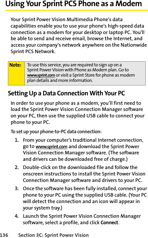 136 Section 3C: Sprint Power VisionUsing Your Sprint PCS Phone as a ModemYour Sprint Power Vision Multimedia Phone&apos;s data capabilities enable you to use your phone&apos;s high-speed data connection as a modem for your desktop or laptop PC. You&apos;ll be able to send and receive email, browse the Internet, and access your company&apos;s network anywhere on the Nationwide Sprint PCS Network.Setting Up a Data Connection With Your PCIn order to use your phone as a modem, you’ll first need to load the Sprint Power Vision Connection Manager software on your PC, then use the supplied USB cable to connect your phone to your PC.To set up your phone-to-PC data connection:1. From your computer’s traditional Internet connection, go to www.sprint.com and download the Sprint Power Vision Connection Manager software. (The software and drivers can be downloaded free of charge.)2. Double-click on the downloaded file and follow the onscreen instructions to install the Sprint Power Vision Connection Manager software and drivers to your PC.3. Once the software has been fully installed, connect your phone to your PC using the supplied USB cable. (Your PC will detect the connection and an icon will appear in your system tray.)4. Launch the Sprint Power Vision Connection Manager software, select a profile, and click Connect.Note: To use this service, you are required to sign up on a Sprint Power Vision with Phone as Modem plan. Go to www.sprint.com or visit a Sprint Store for phone as modem plan details and more information.