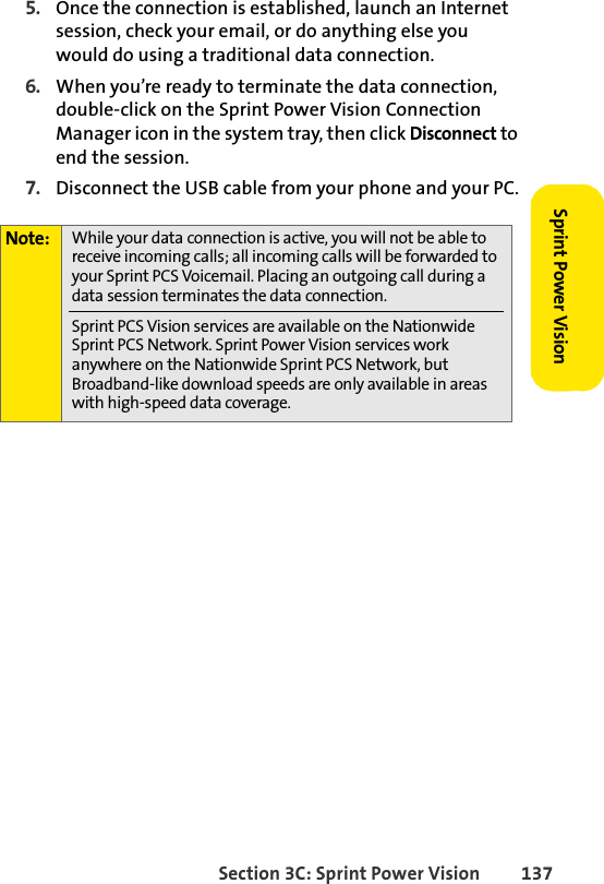 Section 3C: Sprint Power Vision 137Sprint Power Vision5. Once the connection is established, launch an Internet session, check your email, or do anything else you would do using a traditional data connection.6. When you’re ready to terminate the data connection, double-click on the Sprint Power Vision Connection Manager icon in the system tray, then click Disconnect to end the session.7. Disconnect the USB cable from your phone and your PC.Note: While your data connection is active, you will not be able to receive incoming calls; all incoming calls will be forwarded to your Sprint PCS Voicemail. Placing an outgoing call during a data session terminates the data connection.Sprint PCS Vision services are available on the Nationwide Sprint PCS Network. Sprint Power Vision services work anywhere on the Nationwide Sprint PCS Network, but Broadband-like download speeds are only available in areas with high-speed data coverage.