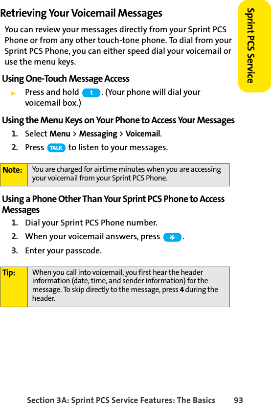 Section 3A: Sprint PCS Service Features: The Basics 93Sprint PCS ServiceRetrieving Your Voicemail MessagesYou can review your messages directly from your Sprint PCS Phone or from any other touch-tone phone. To dial from your Sprint PCS Phone, you can either speed dial your voicemail or use the menu keys.Using One-Touch Message AccessᮣPress and hold  . (Your phone will dial your voicemail box.)Using the Menu Keys on Your Phone to Access Your Messages1. Select Menu &gt; Messaging &gt; Voicemail.2. Press   to listen to your messages.Using a Phone Other Than Your Sprint PCS Phone to Access Messages1. Dial your Sprint PCS Phone number.2. When your voicemail answers, press  .3. Enter your passcode.Note: You are charged for airtime minutes when you are accessing your voicemail from your Sprint PCS Phone.Tip: When you call into voicemail, you first hear the header information (date, time, and sender information) for the message. To skip directly to the message, press 4 during the header.1TA L K