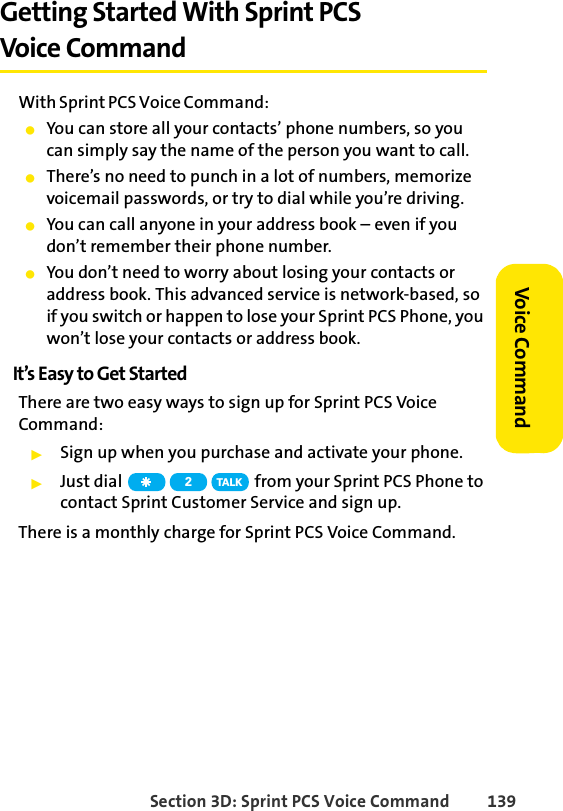 Section 3D: Sprint PCS Voice Command 139Voice CommandGetting Started With Sprint PCS Voice CommandWith Sprint PCS Voice Command:ⅷYou can store all your contacts’ phone numbers, so you can simply say the name of the person you want to call.ⅷThere’s no need to punch in a lot of numbers, memorize voicemail passwords, or try to dial while you’re driving.ⅷYou can call anyone in your address book – even if you don’t remember their phone number.ⅷYou don’t need to worry about losing your contacts or address book. This advanced service is network-based, so if you switch or happen to lose your Sprint PCS Phone, you won’t lose your contacts or address book.It’s Easy to Get StartedThere are two easy ways to sign up for Sprint PCS Voice Command:ᮣSign up when you purchase and activate your phone.ᮣJust dial   from your Sprint PCS Phone to contact Sprint Customer Service and sign up.There is a monthly charge for Sprint PCS Voice Command.2TA L K