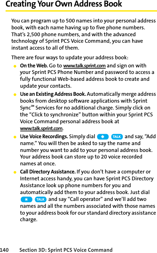 140 Section 3D: Sprint PCS Voice CommandCreating Your Own Address BookYou can program up to 500 names into your personal address book, with each name having up to five phone numbers. That’s 2,500 phone numbers, and with the advanced technology of Sprint PCS Voice Command, you can have instant access to all of them. There are four ways to update your address book:ⅷOn the Web. Go to www.talk.sprint.com and sign on with your Sprint PCS Phone Number and password to access a fully functional Web-based address book to create and update your contacts.ⅷUse an Existing Address Book. Automatically merge address books from desktop software applications with Sprint SyncSM Services for no additional charge. Simply click on the “Click to synchronize” button within your Sprint PCS Voice Command personal address book at www.talk.sprint.com.ⅷUse Voice Recordings. Simply dial   and say, “Add name.” You will then be asked to say the name and number you want to add to your personal address book. Your address book can store up to 20 voice recorded names at once.ⅷCall Directory Assistance. If you don’t have a computer or Internet access handy, you can have Sprint PCS Directory Assistance look up phone numbers for you and automatically add them to your address book. Just dial  and say “Call operator” and we’ll add two names and all the numbers associated with those names to your address book for our standard directory assistance charge.TA L KTA L K