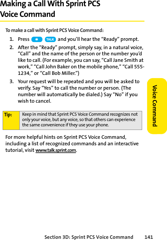 Section 3D: Sprint PCS Voice Command 141Voice CommandMaking a Call With Sprint PCS Voice CommandTo make a call with Sprint PCS Voice Command:1. Press   and you’ll hear the “Ready” prompt.2. After the “Ready” prompt, simply say, in a natural voice, “Call” and the name of the person or the number you’d like to call. (For example, you can say, “Call Jane Smith at work,” “Call John Baker on the mobile phone,” “Call 555-1234,” or “Call Bob Miller.”)3. Your request will be repeated and you will be asked to verify. Say “Yes” to call the number or person. (The number will automatically be dialed.) Say “No” if you wish to cancel. For more helpful hints on Sprint PCS Voice Command, including a list of recognized commands and an interactive tutorial, visit www.talk.sprint.com.Tip: Keep in mind that Sprint PCS Voice Command recognizes not only your voice, but any voice, so that others can experience the same convenience if they use your phone.TA L K