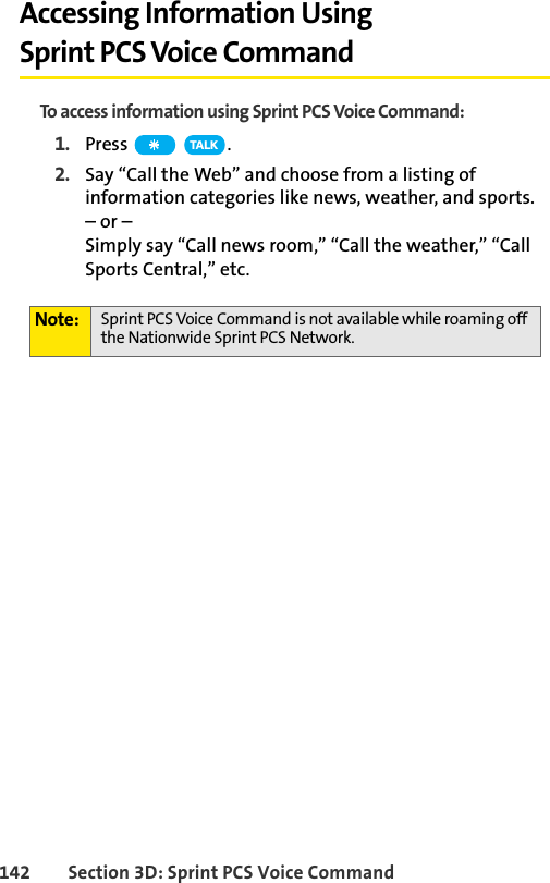 142 Section 3D: Sprint PCS Voice CommandAccessing Information Using Sprint PCS Voice CommandTo access information using Sprint PCS Voice Command:1. Press  .2. Say “Call the Web” and choose from a listing of information categories like news, weather, and sports.– or –Simply say “Call news room,” “Call the weather,” “Call Sports Central,” etc. Note: Sprint PCS Voice Command is not available while roaming off the Nationwide Sprint PCS Network.TA L K