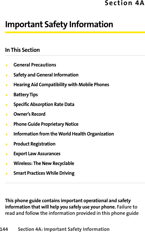 144 Section 4A: Important Safety InformationSection 4AImportant Safety InformationIn This SectionࡗGeneral PrecautionsࡗSafety and General InformationࡗHearing Aid Compatibility with Mobile PhonesࡗBattery TipsࡗSpecific Absorption Rate DataࡗOwner’s RecordࡗPhone Guide Proprietary NoticeࡗInformation from the World Health OrganizationࡗProduct RegistrationࡗExport Law AssurancesࡗWireless: The New RecyclableࡗSmart Practices While DrivingThis phone guide contains important operational and safety information that will help you safely use your phone. Failure to read and follow the information provided in this phone guide 