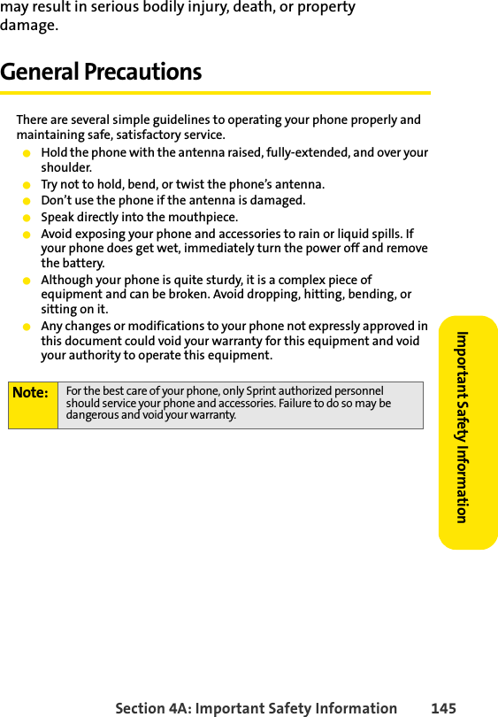 Section 4A: Important Safety Information 145Important Safety Informationmay result in serious bodily injury, death, or property damage.General PrecautionsThere are several simple guidelines to operating your phone properly and maintaining safe, satisfactory service. ⅷHold the phone with the antenna raised, fully-extended, and over your shoulder.ⅷTry not to hold, bend, or twist the phone’s antenna.ⅷDon’t use the phone if the antenna is damaged.ⅷSpeak directly into the mouthpiece. ⅷAvoid exposing your phone and accessories to rain or liquid spills. If your phone does get wet, immediately turn the power off and remove the battery. ⅷAlthough your phone is quite sturdy, it is a complex piece of equipment and can be broken. Avoid dropping, hitting, bending, or sitting on it.ⅷAny changes or modifications to your phone not expressly approved in this document could void your warranty for this equipment and void your authority to operate this equipment.Note: For the best care of your phone, only Sprint authorized personnel should service your phone and accessories. Failure to do so may be dangerous and void your warranty.