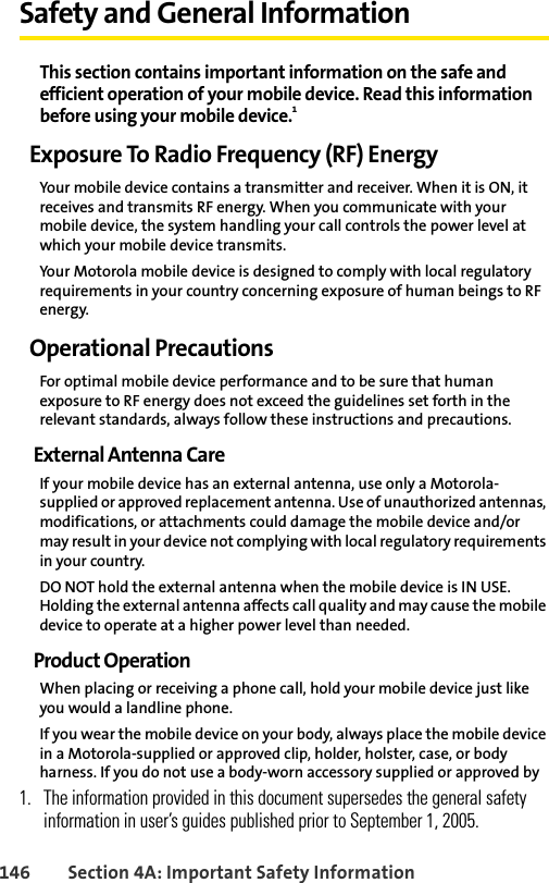 146 Section 4A: Important Safety InformationSafety and General InformationThis section contains important information on the safe and efficient operation of your mobile device. Read this information before using your mobile device.1Exposure To Radio Frequency (RF) EnergyYour mobile device contains a transmitter and receiver. When it is ON, it receives and transmits RF energy. When you communicate with your mobile device, the system handling your call controls the power level at which your mobile device transmits.Your Motorola mobile device is designed to comply with local regulatory requirements in your country concerning exposure of human beings to RF energy.Operational PrecautionsFor optimal mobile device performance and to be sure that human exposure to RF energy does not exceed the guidelines set forth in the relevant standards, always follow these instructions and precautions.External Antenna CareIf your mobile device has an external antenna, use only a Motorola-supplied or approved replacement antenna. Use of unauthorized antennas, modifications, or attachments could damage the mobile device and/or may result in your device not complying with local regulatory requirements in your country.DO NOT hold the external antenna when the mobile device is IN USE. Holding the external antenna affects call quality and may cause the mobile device to operate at a higher power level than needed.Product OperationWhen placing or receiving a phone call, hold your mobile device just like you would a landline phone.If you wear the mobile device on your body, always place the mobile device in a Motorola-supplied or approved clip, holder, holster, case, or body harness. If you do not use a body-worn accessory supplied or approved by 1. The information provided in this document supersedes the general safety information in user’s guides published prior to September 1, 2005.