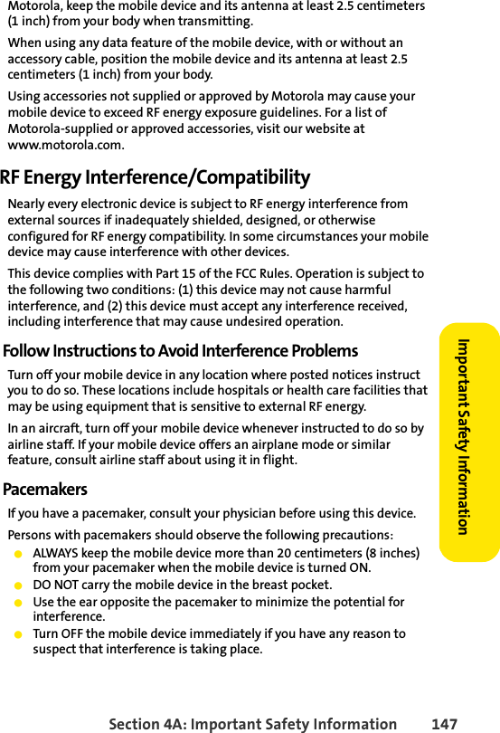 Section 4A: Important Safety Information 147Important Safety InformationMotorola, keep the mobile device and its antenna at least 2.5 centimeters (1 inch) from your body when transmitting.When using any data feature of the mobile device, with or without an accessory cable, position the mobile device and its antenna at least 2.5 centimeters (1 inch) from your body.Using accessories not supplied or approved by Motorola may cause your mobile device to exceed RF energy exposure guidelines. For a list of Motorola-supplied or approved accessories, visit our website at www.motorola.com.RF Energy Interference/CompatibilityNearly every electronic device is subject to RF energy interference from external sources if inadequately shielded, designed, or otherwise configured for RF energy compatibility. In some circumstances your mobile device may cause interference with other devices.This device complies with Part 15 of the FCC Rules. Operation is subject to the following two conditions: (1) this device may not cause harmful interference, and (2) this device must accept any interference received, including interference that may cause undesired operation.Follow Instructions to Avoid Interference ProblemsTurn off your mobile device in any location where posted notices instruct you to do so. These locations include hospitals or health care facilities that may be using equipment that is sensitive to external RF energy.In an aircraft, turn off your mobile device whenever instructed to do so by airline staff. If your mobile device offers an airplane mode or similar feature, consult airline staff about using it in flight.PacemakersIf you have a pacemaker, consult your physician before using this device.Persons with pacemakers should observe the following precautions:ⅷALWAYS keep the mobile device more than 20 centimeters (8 inches) from your pacemaker when the mobile device is turned ON.ⅷDO NOT carry the mobile device in the breast pocket.ⅷUse the ear opposite the pacemaker to minimize the potential for interference.ⅷTurn OFF the mobile device immediately if you have any reason to suspect that interference is taking place.