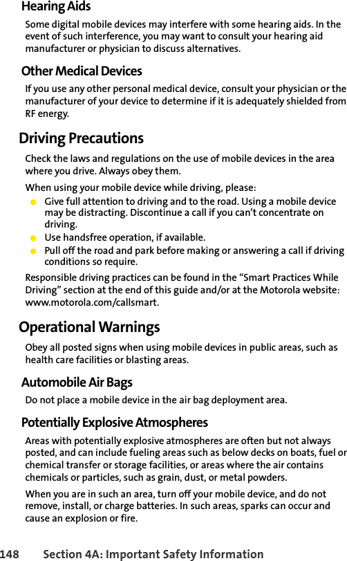 148 Section 4A: Important Safety InformationHearing AidsSome digital mobile devices may interfere with some hearing aids. In the event of such interference, you may want to consult your hearing aid manufacturer or physician to discuss alternatives.Other Medical DevicesIf you use any other personal medical device, consult your physician or the manufacturer of your device to determine if it is adequately shielded from RF energy.Driving PrecautionsCheck the laws and regulations on the use of mobile devices in the area where you drive. Always obey them.When using your mobile device while driving, please:ⅷGive full attention to driving and to the road. Using a mobile device may be distracting. Discontinue a call if you can’t concentrate on driving.ⅷUse handsfree operation, if available.ⅷPull off the road and park before making or answering a call if driving conditions so require.Responsible driving practices can be found in the “Smart Practices While Driving” section at the end of this guide and/or at the Motorola website: www.motorola.com/callsmart.Operational WarningsObey all posted signs when using mobile devices in public areas, such as health care facilities or blasting areas.Automobile Air BagsDo not place a mobile device in the air bag deployment area.Potentially Explosive AtmospheresAreas with potentially explosive atmospheres are often but not always posted, and can include fueling areas such as below decks on boats, fuel or chemical transfer or storage facilities, or areas where the air contains chemicals or particles, such as grain, dust, or metal powders.When you are in such an area, turn off your mobile device, and do not remove, install, or charge batteries. In such areas, sparks can occur and cause an explosion or fire.