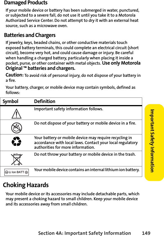 Section 4A: Important Safety Information 149Important Safety InformationDamaged ProductsIf your mobile device or battery has been submerged in water, punctured, or subjected to a severe fall, do not use it until you take it to a Motorola Authorized Service Center. Do not attempt to dry it with an external heat source, such as a microwave oven.Batteries and ChargersIf jewelry, keys, beaded chains, or other conductive materials touch exposed battery terminals, this could complete an electrical circuit (short circuit), become very hot, and could cause damage or injury. Be careful when handling a charged battery, particularly when placing it inside a pocket, purse, or other container with metal objects. Use only Motorola Original ™ batteries and chargers.Caution: To avoid risk of personal injury, do not dispose of your battery in a fire.Your battery, charger, or mobile device may contain symbols, defined as follows:Choking HazardsYour mobile device or its accessories may include detachable parts, which may present a choking hazard to small children. Keep your mobile device and its accessories away from small children.Symbol DefinitionImportant safety information follows.Do not dispose of your battery or mobile device in a fire.Your battery or mobile device may require recycling in accordance with local laws. Contact your local regulatory authorities for more information.Do not throw your battery or mobile device in the trash.Your mobile device contains an internal lithium ion battery.032374o032376o032375o032377o032378oLi Ion BATT