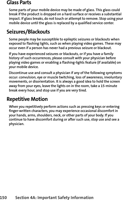 150 Section 4A: Important Safety InformationGlass PartsSome parts of your mobile device may be made of glass. This glass could break if the product is dropped on a hard surface or receives a substantial impact. If glass breaks, do not touch or attempt to remove. Stop using your mobile device until the glass is replaced by a qualified service center.Seizures/BlackoutsSome people may be susceptible to epileptic seizures or blackouts when exposed to flashing lights, such as when playing video games. These may occur even if a person has never had a previous seizure or blackout.If you have experienced seizures or blackouts, or if you have a family history of such occurrences, please consult with your physician before playing video games or enabling a flashing-lights feature (if available) on your mobile device.Discontinue use and consult a physician if any of the following symptoms occur: convulsion, eye or muscle twitching, loss of awareness, involuntary movements, or disorientation. It is always a good idea to hold the screen away from your eyes, leave the lights on in the room, take a 15-minute break every hour, and stop use if you are very tired.Repetitive MotionWhen you repetitively perform actions such as pressing keys or entering finger-written characters, you may experience occasional discomfort in your hands, arms, shoulders, neck, or other parts of your body. If you continue to have discomfort during or after such use, stop use and see a physician. 