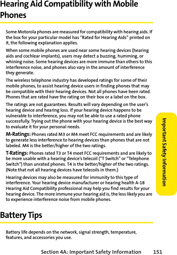 Section 4A: Important Safety Information 151Important Safety InformationHearing Aid Compatibility with Mobile PhonesSome Motorola phones are measured for compatibility with hearing aids. If the box for your particular model has “Rated for Hearing Aids” printed on it, the following explanation applies.When some mobile phones are used near some hearing devices (hearing aids and cochlear implants), users may detect a buzzing, humming, or whining noise. Some hearing devices are more immune than others to this interference noise, and phones also vary in the amount of interference they generate.The wireless telephone industry has developed ratings for some of their mobile phones, to assist hearing device users in finding phones that may be compatible with their hearing devices. Not all phones have been rated. Phones that are rated have the rating on their box or a label on the box.The ratings are not guarantees. Results will vary depending on the user’s hearing device and hearing loss. If your hearing device happens to be vulnerable to interference, you may not be able to use a rated phone successfully. Trying out the phone with your hearing device is the best way to evaluate it for your personal needs.M-Ratings: Phones rated M3 or M4 meet FCC requirements and are likely to generate less interference to hearing devices than phones that are not labeled. M4 is the better/higher of the two ratings.T-Ratings: Phones rated T3 or T4 meet FCC requirements and are likely to be more usable with a hearing device’s telecoil (“T Switch” or “Telephone Switch”) than unrated phones. T4 is the better/higher of the two ratings. (Note that not all hearing devices have telecoils in them.)Hearing devices may also be measured for immunity to this type of interference. Your hearing device manufacturer or hearing health A-18 Hearing Aid Compatibility professional may help you find results for your hearing device. The more immune your hearing aid is, the less likely you are to experience interference noise from mobile phones.Battery TipsBattery life depends on the network, signal strength, temperature, features, and accessories you use.