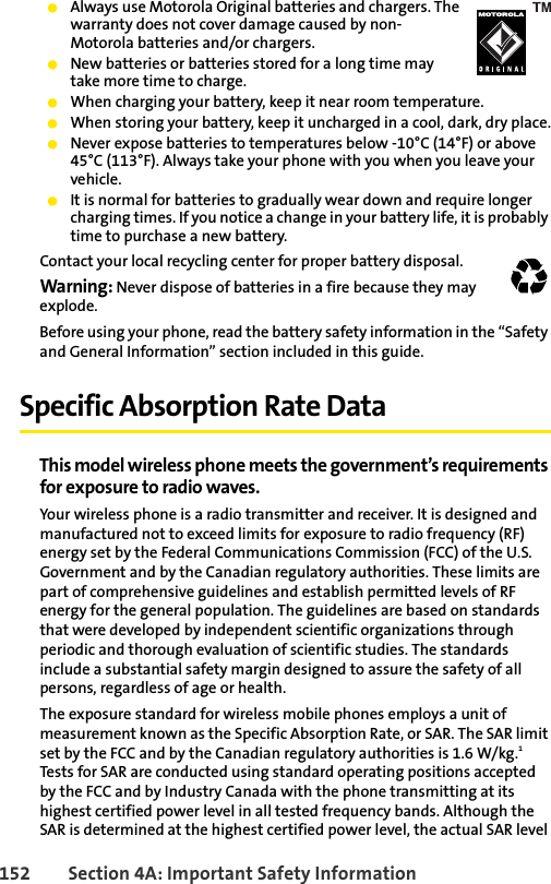 152 Section 4A: Important Safety InformationⅷAlways use Motorola Original batteries and chargers. The warranty does not cover damage caused by non-Motorola batteries and/or chargers.ⅷNew batteries or batteries stored for a long time may take more time to charge.ⅷWhen charging your battery, keep it near room temperature.ⅷWhen storing your battery, keep it uncharged in a cool, dark, dry place.ⅷNever expose batteries to temperatures below -10°C (14°F) or above 45°C (113°F). Always take your phone with you when you leave your vehicle.ⅷIt is normal for batteries to gradually wear down and require longer charging times. If you notice a change in your battery life, it is probably time to purchase a new battery.Contact your local recycling center for proper battery disposal.Warning: Never dispose of batteries in a fire because they may explode.Before using your phone, read the battery safety information in the “Safety and General Information” section included in this guide. Specific Absorption Rate DataThis model wireless phone meets the government’s requirements for exposure to radio waves.Your wireless phone is a radio transmitter and receiver. It is designed and manufactured not to exceed limits for exposure to radio frequency (RF) energy set by the Federal Communications Commission (FCC) of the U.S. Government and by the Canadian regulatory authorities. These limits are part of comprehensive guidelines and establish permitted levels of RF energy for the general population. The guidelines are based on standards that were developed by independent scientific organizations through periodic and thorough evaluation of scientific studies. The standards include a substantial safety margin designed to assure the safety of all persons, regardless of age or health.The exposure standard for wireless mobile phones employs a unit of measurement known as the Specific Absorption Rate, or SAR. The SAR limit set by the FCC and by the Canadian regulatory authorities is 1.6 W/kg.1 Tests for SAR are conducted using standard operating positions accepted by the FCC and by Industry Canada with the phone transmitting at its highest certified power level in all tested frequency bands. Although the SAR is determined at the highest certified power level, the actual SAR level 032375o