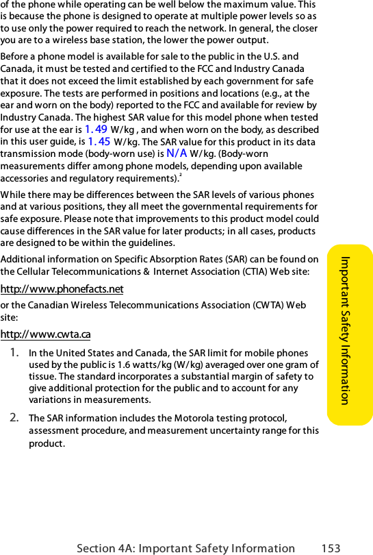 Section 4A: Important Safety Information 153Important Safety Informationof the phone while operating can be well below the maximum value. This is because the phone is designed to operate at multiple power levels so as to use only the power required to reach the network. In general, the closer you are to a wireless base station, the lower the power output.Before a phone model is available for sale to the public in the U.S. and Canada, it must be tested and certified to the FCC and Industry Canada that it does not exceed the limit established by each government for safe exposure. The tests are performed in positions and locations (e.g., at the ear and worn on the body) reported to the FCC and available for review by Industry Canada. The highest SAR value for this model phone when tested for use at the ear is 1. 49      W/kg , and when worn on the body, as described in this user guide, is 1. 45     W/kg. The SAR value for this product in its data transmission mode (body-worn use) is N/A  W / kg. (Body-worn measurements differ among phone models, depending upon available accessories and regulatory requirements).2While there may be differences between the SAR levels of various phones and at various positions, they all meet the governmental requirements for safe exposure. Please note that improvements to this product model could cause differences in the SAR value for later products; in all cases, products are designed to be within the guidelines.Additional information on Specific Absorption Rates (SAR) can be found on the Cellular Telecommunications &amp;  Internet Association (CTIA) Web site:http://www.phonefacts.netor the Canadian Wireless Telecommunications Association (CW TA) Web site:http://www.cwta.ca1. In the United States and Canada, the SAR limit for mobile phones used by the public is 1.6 watts/kg (W/ kg) averaged over one gram of tissue. The standard incorporates a substantial margin of safety to give additional protection for the public and to account for any variations in measurements.2. The SAR information includes the Motorola testing protocol, assessment procedure, and measurement uncertainty range for this product.