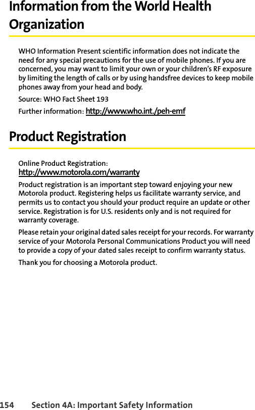 154 Section 4A: Important Safety InformationInformation from the World Health OrganizationWHO Information Present scientific information does not indicate the need for any special precautions for the use of mobile phones. If you are concerned, you may want to limit your own or your children’s RF exposure by limiting the length of calls or by using handsfree devices to keep mobile phones away from your head and body.Source: WHO Fact Sheet 193Further information: http://www.who.int./peh-emf Product RegistrationOnline Product Registration:http://www.motorola.com/warrantyProduct registration is an important step toward enjoying your new Motorola product. Registering helps us facilitate warranty service, and permits us to contact you should your product require an update or other service. Registration is for U.S. residents only and is not required for warranty coverage.Please retain your original dated sales receipt for your records. For warranty service of your Motorola Personal Communications Product you will need to provide a copy of your dated sales receipt to confirm warranty status.Thank you for choosing a Motorola product.