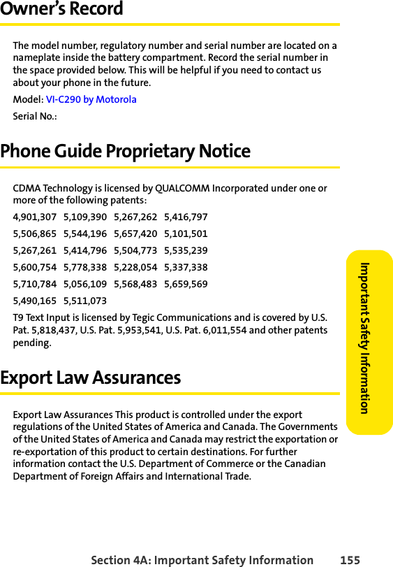 Section 4A: Important Safety Information 155Important Safety InformationOwner’s RecordThe model number, regulatory number and serial number are located on a nameplate inside the battery compartment. Record the serial number in the space provided below. This will be helpful if you need to contact us about your phone in the future.Model: VI-C290 by MotorolaSerial No.: Phone Guide Proprietary NoticeCDMA Technology is licensed by QUALCOMM Incorporated under one or more of the following patents:4,901,307   5,109,390   5,267,262   5,416,797   5,506,865   5,544,196   5,657,420   5,101,501   5,267,261   5,414,796   5,504,773   5,535,239   5,600,754   5,778,338   5,228,054   5,337,338   5,710,784   5,056,109   5,568,483   5,659,569   5,490,165   5,511,073 T9 Text Input is licensed by Tegic Communications and is covered by U.S. Pat. 5,818,437, U.S. Pat. 5,953,541, U.S. Pat. 6,011,554 and other patents pending.Export Law AssurancesExport Law Assurances This product is controlled under the export regulations of the United States of America and Canada. The Governments of the United States of America and Canada may restrict the exportation or re-exportation of this product to certain destinations. For further information contact the U.S. Department of Commerce or the Canadian Department of Foreign Affairs and International Trade.