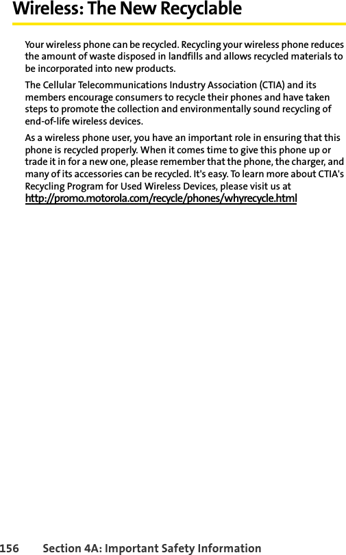 156 Section 4A: Important Safety InformationWireless: The New RecyclableYour wireless phone can be recycled. Recycling your wireless phone reduces the amount of waste disposed in landfills and allows recycled materials to be incorporated into new products.The Cellular Telecommunications Industry Association (CTIA) and its members encourage consumers to recycle their phones and have taken steps to promote the collection and environmentally sound recycling of end-of-life wireless devices.As a wireless phone user, you have an important role in ensuring that this phone is recycled properly. When it comes time to give this phone up or trade it in for a new one, please remember that the phone, the charger, and many of its accessories can be recycled. It&apos;s easy. To learn more about CTIA&apos;s Recycling Program for Used Wireless Devices, please visit us athttp://promo.motorola.com/recycle/phones/whyrecycle.html