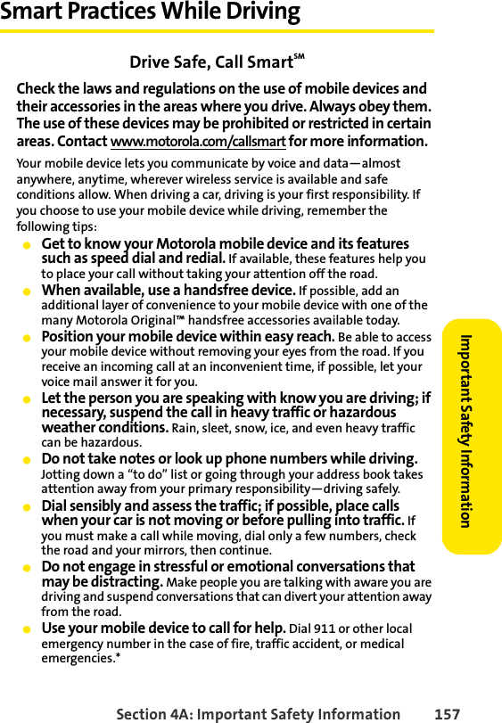 Section 4A: Important Safety Information 157Important Safety InformationSmart Practices While DrivingDrive Safe, Call SmartSM Check the laws and regulations on the use of mobile devices and their accessories in the areas where you drive. Always obey them. The use of these devices may be prohibited or restricted in certain areas. Contact www.motorola.com/callsmart for more information.Your mobile device lets you communicate by voice and data—almost anywhere, anytime, wherever wireless service is available and safe conditions allow. When driving a car, driving is your first responsibility. If you choose to use your mobile device while driving, remember the following tips:ⅷGet to know your Motorola mobile device and its features such as speed dial and redial. If available, these features help you to place your call without taking your attention off the road.ⅷWhen available, use a handsfree device. If possible, add an additional layer of convenience to your mobile device with one of the many Motorola Original™ handsfree accessories available today.ⅷPosition your mobile device within easy reach. Be able to access your mobile device without removing your eyes from the road. If you receive an incoming call at an inconvenient time, if possible, let your voice mail answer it for you.ⅷLet the person you are speaking with know you are driving; if necessary, suspend the call in heavy traffic or hazardous weather conditions. Rain, sleet, snow, ice, and even heavy traffic can be hazardous.ⅷDo not take notes or look up phone numbers while driving. Jotting down a “to do” list or going through your address book takes attention away from your primary responsibility—driving safely.ⅷDial sensibly and assess the traffic; if possible, place calls when your car is not moving or before pulling into traffic. If you must make a call while moving, dial only a few numbers, check the road and your mirrors, then continue.ⅷDo not engage in stressful or emotional conversations that may be distracting. Make people you are talking with aware you are driving and suspend conversations that can divert your attention away from the road.ⅷUse your mobile device to call for help. Dial 911 or other local emergency number in the case of fire, traffic accident, or medical emergencies.*