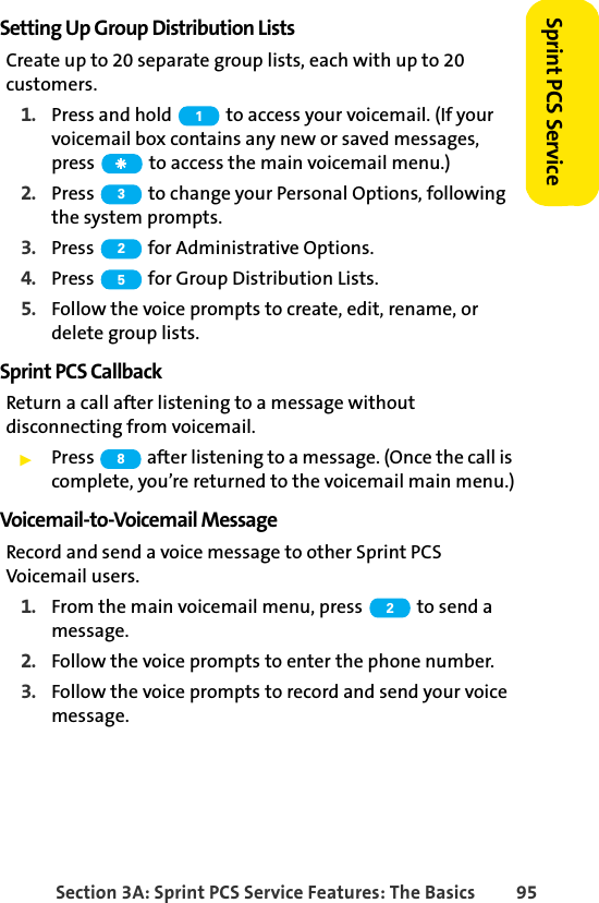 Section 3A: Sprint PCS Service Features: The Basics 95Sprint PCS ServiceSetting Up Group Distribution ListsCreate up to 20 separate group lists, each with up to 20 customers.1. Press and hold   to access your voicemail. (If your voicemail box contains any new or saved messages, press   to access the main voicemail menu.)2. Press   to change your Personal Options, following the system prompts.3. Press   for Administrative Options.4. Press   for Group Distribution Lists.5. Follow the voice prompts to create, edit, rename, or delete group lists.Sprint PCS CallbackReturn a call after listening to a message without disconnecting from voicemail.ᮣPress   after listening to a message. (Once the call is complete, you’re returned to the voicemail main menu.)Voicemail-to-Voicemail MessageRecord and send a voice message to other Sprint PCS Voicemail users.1. From the main voicemail menu, press   to send a message.2. Follow the voice prompts to enter the phone number.3. Follow the voice prompts to record and send your voice message.132582