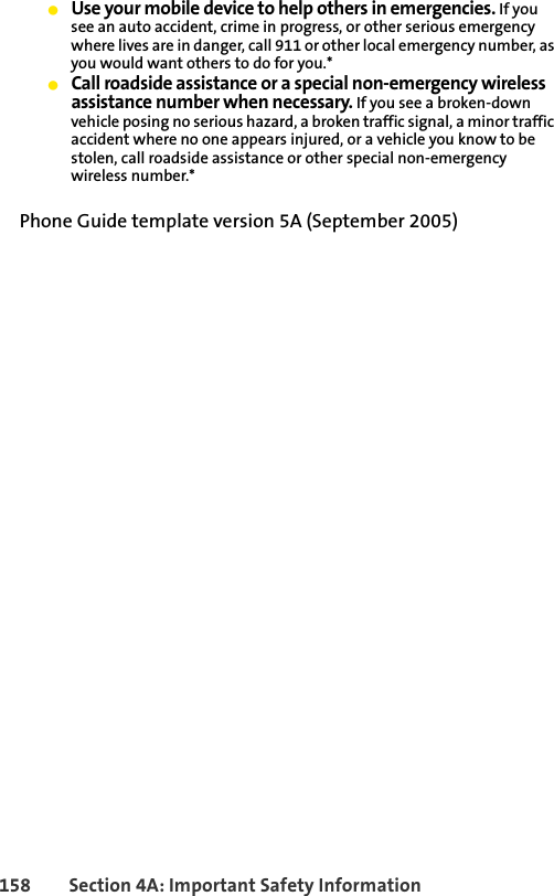 158 Section 4A: Important Safety InformationⅷUse your mobile device to help others in emergencies. If you see an auto accident, crime in progress, or other serious emergency where lives are in danger, call 911 or other local emergency number, as you would want others to do for you.*ⅷCall roadside assistance or a special non-emergency wireless assistance number when necessary. If you see a broken-down vehicle posing no serious hazard, a broken traffic signal, a minor traffic accident where no one appears injured, or a vehicle you know to be stolen, call roadside assistance or other special non-emergency wireless number.*Phone Guide template version 5A (September 2005)