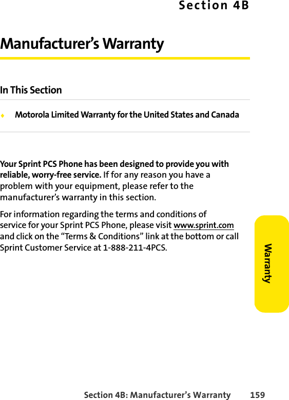 Section 4B: Manufacturer’s Warranty 159WarrantySection 4BManufacturer’s WarrantyIn This SectionࡗMotorola Limited Warranty for the United States and CanadaYour Sprint PCS Phone has been designed to provide you with reliable, worry-free service. If for any reason you have a problem with your equipment, please refer to the manufacturer’s warranty in this section.For information regarding the terms and conditions of service for your Sprint PCS Phone, please visit www.sprint.com and click on the “Terms &amp; Conditions” link at the bottom or call Sprint Customer Service at 1-888-211-4PCS.