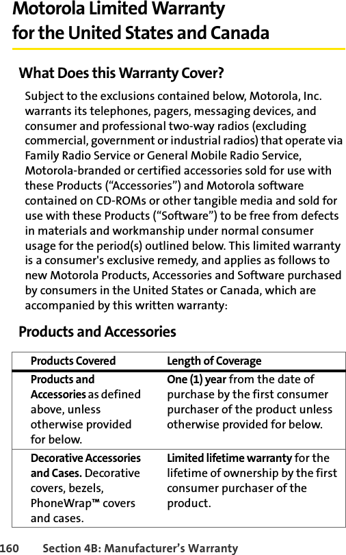 160 Section 4B: Manufacturer’s WarrantyMotorola Limited Warranty for the United States and CanadaWhat Does this Warranty Cover?Subject to the exclusions contained below, Motorola, Inc. warrants its telephones, pagers, messaging devices, and consumer and professional two-way radios (excluding commercial, government or industrial radios) that operate via Family Radio Service or General Mobile Radio Service, Motorola-branded or certified accessories sold for use with these Products (“Accessories”) and Motorola software contained on CD-ROMs or other tangible media and sold for use with these Products (“Software”) to be free from defects in materials and workmanship under normal consumer usage for the period(s) outlined below. This limited warranty is a consumer&apos;s exclusive remedy, and applies as follows to new Motorola Products, Accessories and Software purchased by consumers in the United States or Canada, which are accompanied by this written warranty:Products and AccessoriesProducts Covered Length of CoverageProducts and Accessories as defined above, unless otherwise provided for below.One (1) year from the date of purchase by the first consumer purchaser of the product unless otherwise provided for below.Decorative Accessories and Cases. Decorative covers, bezels, PhoneWrap™ covers and cases.Limited lifetime warranty for the lifetime of ownership by the first consumer purchaser of the product.