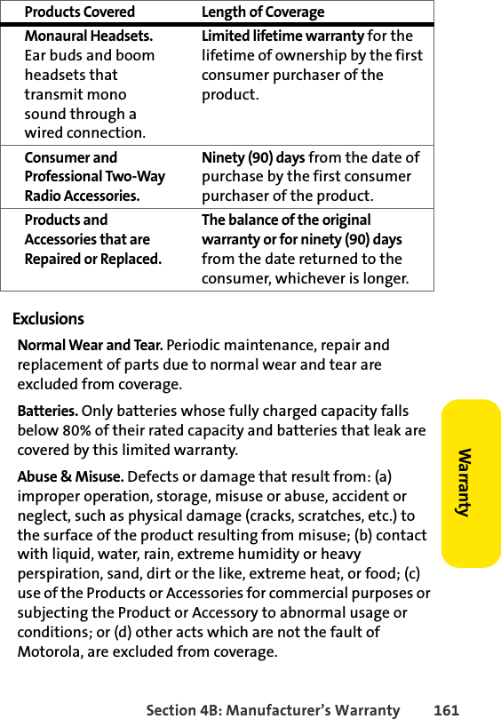 Section 4B: Manufacturer’s Warranty 161WarrantyExclusionsNormal Wear and Tear. Periodic maintenance, repair and replacement of parts due to normal wear and tear are excluded from coverage.Batteries. Only batteries whose fully charged capacity falls below 80% of their rated capacity and batteries that leak are covered by this limited warranty.Abuse &amp; Misuse. Defects or damage that result from: (a) improper operation, storage, misuse or abuse, accident or neglect, such as physical damage (cracks, scratches, etc.) to the surface of the product resulting from misuse; (b) contact with liquid, water, rain, extreme humidity or heavy perspiration, sand, dirt or the like, extreme heat, or food; (c) use of the Products or Accessories for commercial purposes or subjecting the Product or Accessory to abnormal usage or conditions; or (d) other acts which are not the fault of Motorola, are excluded from coverage.Monaural Headsets. Ear buds and boom headsets that transmit mono sound through a wired connection.Limited lifetime warranty for the lifetime of ownership by the first consumer purchaser of the product.Consumer and Professional Two-Way Radio Accessories. Ninety (90) days from the date of purchase by the first consumer purchaser of the product.Products and Accessories that are Repaired or Replaced. The balance of the original warranty or for ninety (90) days from the date returned to the consumer, whichever is longer.Products Covered Length of Coverage