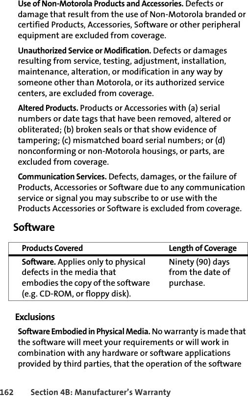 162 Section 4B: Manufacturer’s WarrantyUse of Non-Motorola Products and Accessories. Defects or damage that result from the use of Non-Motorola branded or certified Products, Accessories, Software or other peripheral equipment are excluded from coverage.Unauthorized Service or Modification. Defects or damages resulting from service, testing, adjustment, installation, maintenance, alteration, or modification in any way by someone other than Motorola, or its authorized service centers, are excluded from coverage.Altered Products. Products or Accessories with (a) serial numbers or date tags that have been removed, altered or obliterated; (b) broken seals or that show evidence of tampering; (c) mismatched board serial numbers; or (d) nonconforming or non-Motorola housings, or parts, are excluded from coverage.Communication Services. Defects, damages, or the failure of Products, Accessories or Software due to any communication service or signal you may subscribe to or use with the Products Accessories or Software is excluded from coverage.SoftwareExclusionsSoftware Embodied in Physical Media. No warranty is made that the software will meet your requirements or will work in combination with any hardware or software applications provided by third parties, that the operation of the software Products Covered Length of CoverageSoftware. Applies only to physical defects in the media that embodies the copy of the software (e.g. CD-ROM, or floppy disk).Ninety (90) days from the date of purchase.