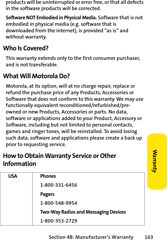 Section 4B: Manufacturer’s Warranty 163Warrantyproducts will be uninterrupted or error free, or that all defects in the software products will be corrected.Software NOT Embodied in Physical Media. Software that is not embodied in physical media (e.g. software that is downloaded from the internet), is provided “as is” and without warranty.Who Is Covered?This warranty extends only to the first consumer purchaser, and is not transferable.What Will Motorola Do?Motorola, at its option, will at no charge repair, replace or refund the purchase price of any Products, Accessories or Software that does not conform to this warranty. We may use functionally equivalent reconditioned/refurbished/pre-owned or new Products, Accessories or parts. No data, software or applications added to your Product, Accessory or Software, including but not limited to personal contacts, games and ringer tones, will be reinstalled. To avoid losing such data, software and applications please create a back up prior to requesting service.How to Obtain Warranty Service or Other InformationUSA Phones 1-800-331-6456Pagers1-800-548-9954Two-Way Radios and Messaging Devices1-800-353-2729