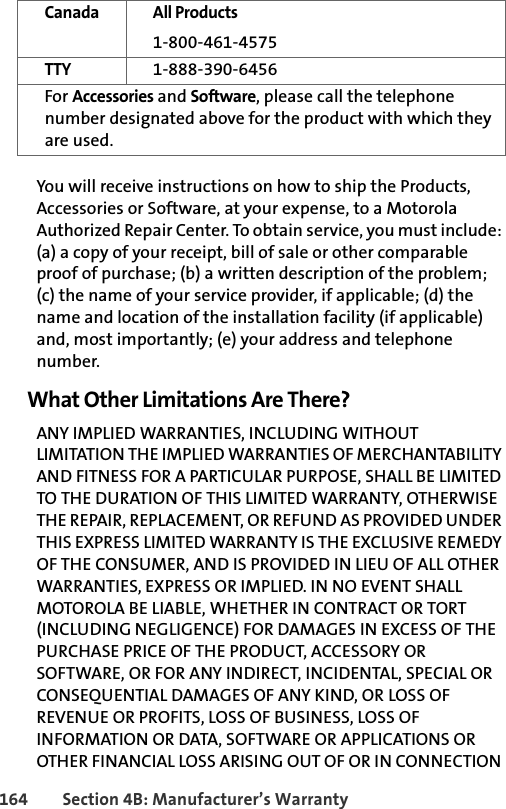 164 Section 4B: Manufacturer’s WarrantyYou will receive instructions on how to ship the Products, Accessories or Software, at your expense, to a Motorola Authorized Repair Center. To obtain service, you must include: (a) a copy of your receipt, bill of sale or other comparable proof of purchase; (b) a written description of the problem; (c) the name of your service provider, if applicable; (d) the name and location of the installation facility (if applicable) and, most importantly; (e) your address and telephone number.What Other Limitations Are There?ANY IMPLIED WARRANTIES, INCLUDING WITHOUT LIMITATION THE IMPLIED WARRANTIES OF MERCHANTABILITY AND FITNESS FOR A PARTICULAR PURPOSE, SHALL BE LIMITED TO THE DURATION OF THIS LIMITED WARRANTY, OTHERWISE THE REPAIR, REPLACEMENT, OR REFUND AS PROVIDED UNDER THIS EXPRESS LIMITED WARRANTY IS THE EXCLUSIVE REMEDY OF THE CONSUMER, AND IS PROVIDED IN LIEU OF ALL OTHER WARRANTIES, EXPRESS OR IMPLIED. IN NO EVENT SHALL MOTOROLA BE LIABLE, WHETHER IN CONTRACT OR TORT (INCLUDING NEGLIGENCE) FOR DAMAGES IN EXCESS OF THE PURCHASE PRICE OF THE PRODUCT, ACCESSORY OR SOFTWARE, OR FOR ANY INDIRECT, INCIDENTAL, SPECIAL OR CONSEQUENTIAL DAMAGES OF ANY KIND, OR LOSS OF REVENUE OR PROFITS, LOSS OF BUSINESS, LOSS OF INFORMATION OR DATA, SOFTWARE OR APPLICATIONS OR OTHER FINANCIAL LOSS ARISING OUT OF OR IN CONNECTION Canada All Products1-800-461-4575TTY 1-888-390-6456For Accessories and Software, please call the telephone number designated above for the product with which they are used.