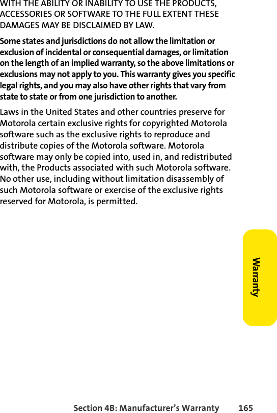 Section 4B: Manufacturer’s Warranty 165WarrantyWITH THE ABILITY OR INABILITY TO USE THE PRODUCTS, ACCESSORIES OR SOFTWARE TO THE FULL EXTENT THESE DAMAGES MAY BE DISCLAIMED BY LAW.Some states and jurisdictions do not allow the limitation or exclusion of incidental or consequential damages, or limitation on the length of an implied warranty, so the above limitations or exclusions may not apply to you. This warranty gives you specific legal rights, and you may also have other rights that vary from state to state or from one jurisdiction to another. Laws in the United States and other countries preserve for Motorola certain exclusive rights for copyrighted Motorola software such as the exclusive rights to reproduce and distribute copies of the Motorola software. Motorola software may only be copied into, used in, and redistributed with, the Products associated with such Motorola software. No other use, including without limitation disassembly of such Motorola software or exercise of the exclusive rights reserved for Motorola, is permitted. 