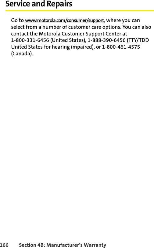 166 Section 4B: Manufacturer’s WarrantyService and RepairsGo to www.motorola.com/consumer/support, where you can select from a number of customer care options. You can also contact the Motorola Customer Support Center at 1-800-331-6456 (United States), 1-888-390-6456 (TTY/TDD United States for hearing impaired), or 1-800-461-4575 (Canada). 