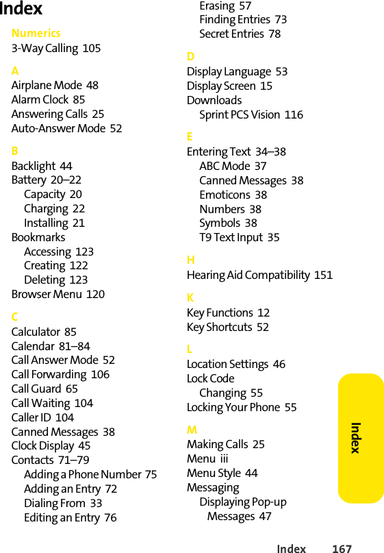 Index 167IndexIndexNumerics3-Way Calling  105AAirplane Mode  48Alarm Clock  85Answering Calls  25Auto-Answer Mode  52BBacklight  44Battery  20–22Capacity  20Charging  22Installing  21BookmarksAccessing  123Creating  122Deleting  123Browser Menu  120CCalculator  85Calendar  81–84Call Answer Mode  52Call Forwarding  106Call Guard  65Call Waiting  104Caller ID  104Canned Messages  38Clock Display  45Contacts  71–79Adding a Phone Number  75Adding an Entry  72Dialing From  33Editing an Entry  76Erasing  57Finding Entries  73Secret Entries  78DDisplay Language  53Display Screen  15DownloadsSprint PCS Vision  116EEntering Text  34–38ABC Mode  37Canned Messages  38Emoticons  38Numbers  38Symbols  38T9 Text Input  35HHearing Aid Compatibility  151KKey Functions  12Key Shortcuts  52LLocation Settings  46Lock CodeChanging  55Locking Your Phone  55MMaking Calls  25Menu  iiiMenu Style  44MessagingDisplaying Pop-up Messages  47