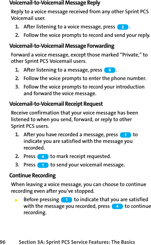 96 Section 3A: Sprint PCS Service Features: The BasicsVoicemail-to-Voicemail Message ReplyReply to a voice message received from any other Sprint PCS Voicemail user.1. After listening to a voice message, press  .2. Follow the voice prompts to record and send your reply.Voicemail-to-Voicemail Message ForwardingForward a voice message, except those marked “Private,” to other Sprint PCS Voicemail users.1. After listening to a message, press  .2. Follow the voice prompts to enter the phone number.3. Follow the voice prompts to record your introduction and forward the voice message.Voicemail-to-Voicemail Receipt RequestReceive confirmation that your voice message has been listened to when you send, forward, or reply to other Sprint PCS users.1. After you have recorded a message, press   to indicate you are satisfied with the message you recorded.2. Press   to mark receipt requested.3. Press   to send your voicemail message.Continue RecordingWhen leaving a voice message, you can choose to continue recording even after you’ve stopped.ᮣBefore pressing   to indicate that you are satisfied with the message you recorded, press   to continue recording.2614114