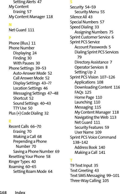 168 IndexSetting Alerts  47My ContentErasing  57My Content Manager  118NNet Guard  111PPhone (Illus.)  11Phone NumberDisplaying  24Finding  30With Pauses  30Phone Settings  39–53Auto-Answer Mode  52Call Answer Mode  52Display Settings  43–??Location Settings  46Messaging Settings  47–48Shortcut  52Sound Settings  40–43TTY Use  50Plus (+) Code Dialing  32RRecent Calls  66–70Erasing  70Making a Call  68Prepending a Phone Number  70Saving a Phone Number  69Resetting Your Phone  58Ringer Types  40Roaming  60–65Setting Roam Mode  64SSecurity  54–59Security Menu  55Silence All  43Special Numbers  57Speed Dialing  33Assigning Numbers  75Sprint Customer Service  6Sprint PCS ServiceAccount Passwords  5Dialing Sprint PCS Services  79Directory Assistance  7Operator Services  8Setting Up  2Sprint PCS Vision  107–126Applications  108Downloading Content  116FAQs  125Home Page  110Launching  110Messaging  115My Content Manager  118Navigating the Web  113Net Guard  111Security Features  59User Name  109Sprint PCS Voice Command  138–142Address Book  140Making a Call  141TT9 Text Input  35Text Greeting  43Text SMS Messaging  99–101Three-Way Calling  105