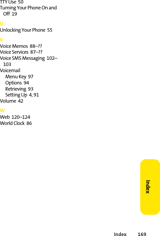 Index 169IndexTTY Use  50Turning Your Phone On and Off  19UUnlocking Your Phone  55VVoice Memos  88–??Voice Services  87–??Voice SMS Messaging  102–103VoicemailMenu Key  97Options  94Retrieving  93Setting Up  4, 91Volume  42WWeb  120–124World Clock  86