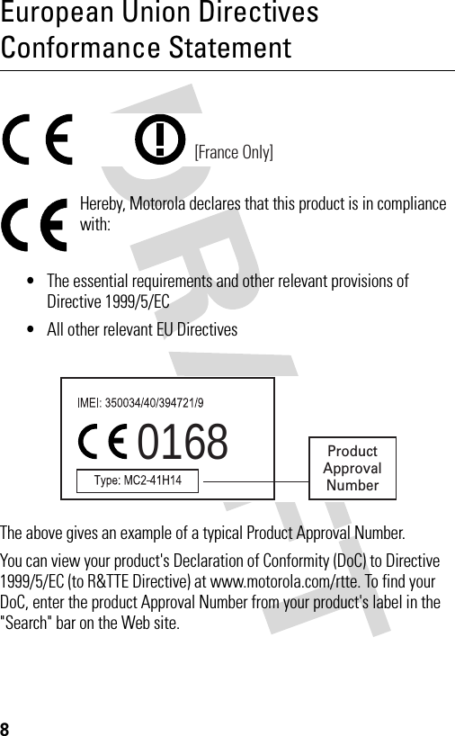 8European Union Directives Conformance StatementHereby, Motorola declares that this product is in compliance with:•The essential requirements and other relevant provisions of Directive 1999/5/EC•All other relevant EU DirectivesThe above gives an example of a typical Product Approval Number.You can view your product&apos;s Declaration of Conformity (DoC) to Directive 1999/5/EC (to R&amp;TTE Directive) at www.motorola.com/rtte. To find your DoC, enter the product Approval Number from your product&apos;s label in the &quot;Search&quot; bar on the Web site.[France Only]0168 ProductApprovalNumber