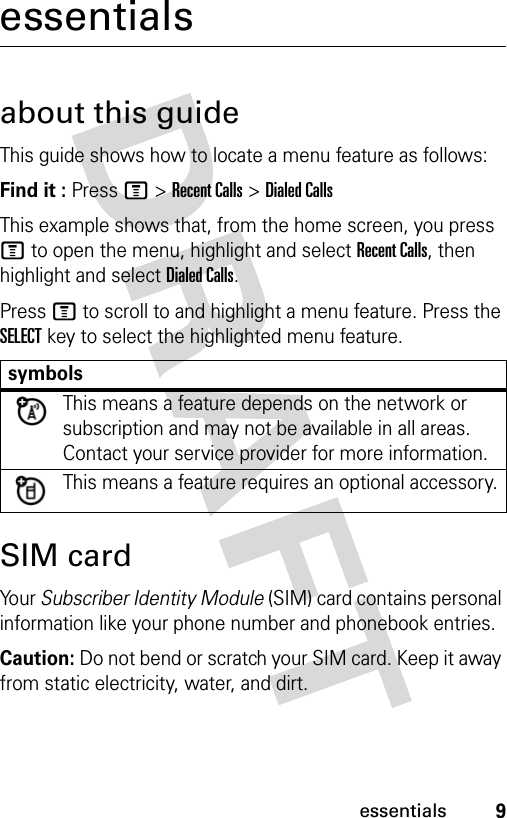 9essentialsessentialsabout this guideThis guide shows how to locate a menu feature as follows:Find it : Press M &gt; Recent Calls &gt; Dialed CallsThis example shows that, from the home screen, you press M to open the menu, highlight and select Recent Calls, then highlight and select Dialed Calls.Press M to scroll to and highlight a menu feature. Press the SELECT key to select the highlighted menu feature.SIM cardYo u r  Subscriber Identity Module (SIM) card contains personal information like your phone number and phonebook entries.Caution: Do not bend or scratch your SIM card. Keep it away from static electricity, water, and dirt.symbolsThis means a feature depends on the network or subscription and may not be available in all areas. Contact your service provider for more information.This means a feature requires an optional accessory.