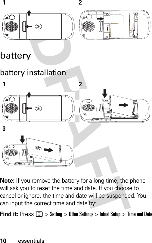 10essentialsbatterybattery installationNote: If you remove the battery for a long time, the phone will ask you to reset the time and date. If you choose to cancel or ignore, the time and date will be suspended. You can input the correct time and date by:Find it: Press M &gt; Setting &gt; Other Settings &gt; Intiial Setup &gt; Time and Date12123