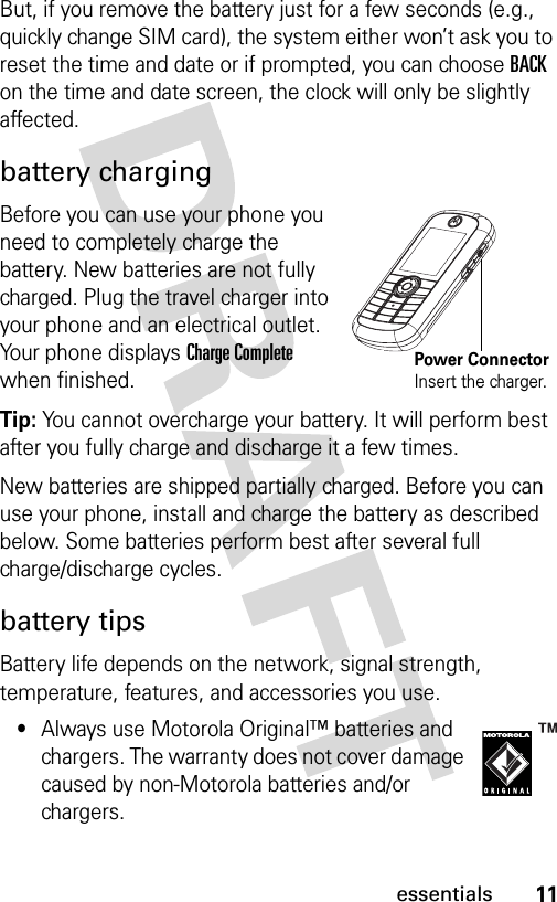 11essentialsBut, if you remove the battery just for a few seconds (e.g., quickly change SIM card), the system either won’t ask you to reset the time and date or if prompted, you can choose BACK on the time and date screen, the clock will only be slightly affected.battery chargingBefore you can use your phone you need to completely charge the battery. New batteries are not fully charged. Plug the travel charger into your phone and an electrical outlet. Your phone displays Charge Complete when finished.Tip: You cannot overcharge your battery. It will perform best after you fully charge and discharge it a few times.New batteries are shipped partially charged. Before you can use your phone, install and charge the battery as described below. Some batteries perform best after several full charge/discharge cycles.battery tipsBattery life depends on the network, signal strength, temperature, features, and accessories you use.•Always use Motorola Original™ batteries and chargers. The warranty does not cover damage caused by non-Motorola batteries and/or chargers.Power ConnectorInsert the charger.