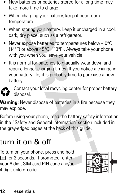 12essentials•New batteries or batteries stored for a long time may take more time to charge.•When charging your battery, keep it near room temperature.•When storing your battery, keep it uncharged in a cool, dark, dry place, such as a refrigerator.•Never expose batteries to temperatures below -10°C (14°F) or above 45°C (113°F). Always take your phone with you when you leave your vehicle.•It is normal for batteries to gradually wear down and require longer charging times. If you notice a change in your battery life, it is probably time to purchase a new battery.Contact your local recycling center for proper battery disposal.Warning: Never dispose of batteries in a fire because they may explode. Before using your phone, read the battery safety information in the “Safety and General Information”section included in the gray-edged pages at the back of this guide.turn it on &amp; offTo turn on your phone, press and hold P for 2 seconds. If prompted, enter your 6-digit SIM card PIN code and/or 4-digit unlock code.