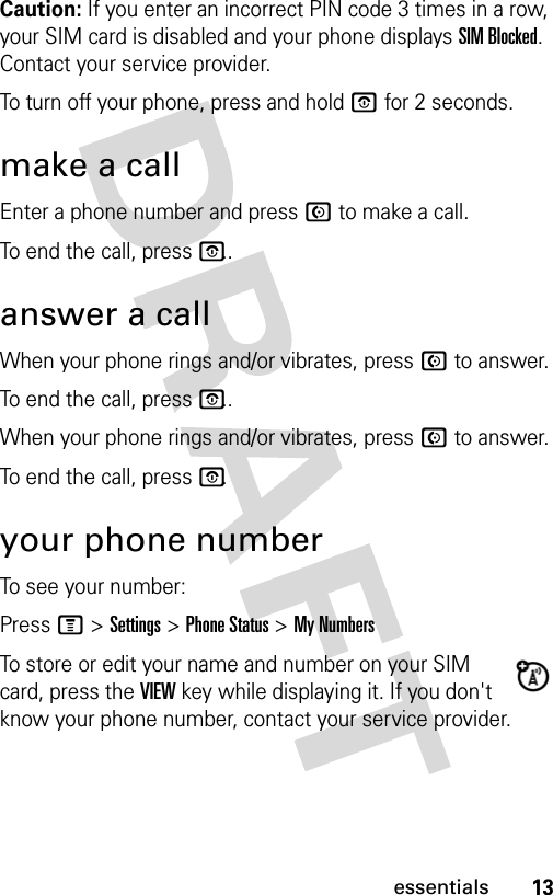 13essentialsCaution: If you enter an incorrect PIN code 3 times in a row, your SIM card is disabled and your phone displays SIM Blocked. Contact your service provider.To turn off your phone, press and hold P for 2 seconds. make a callEnter a phone number and press N to make a call.To end the call, press P..answer a callWhen your phone rings and/or vibrates, press N to answer.To end the call, press P..When your phone rings and/or vibrates, press N to answer.To end the call, press P.your phone numberTo see your number:Press M &gt; Settings &gt; Phone Status &gt; My NumbersTo store or edit your name and number on your SIM card, press the VIEW key while displaying it. If you don&apos;t know your phone number, contact your service provider.