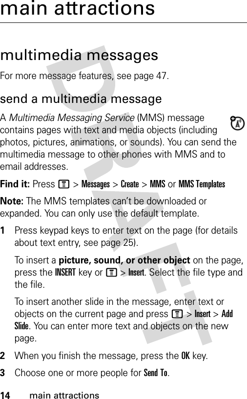 14main attractionsmain attractionsmultimedia messagesFor more message features, see page 47.send a multimedia messageA Multimedia Messaging Service (MMS) message contains pages with text and media objects (including photos, pictures, animations, or sounds). You can send the multimedia message to other phones with MMS and to email addresses.Find it: Press M &gt; Messages &gt; Create &gt; MMS or MMS TemplatesNote: The MMS templates can’t be downloaded or expanded. You can only use the default template.1Press keypad keys to enter text on the page (for details about text entry, see page 25).To insert a picture, sound, or other object on the page, press the INSERT key or M &gt; Insert. Select the file type and the file.To insert another slide in the message, enter text or objects on the current page and press M &gt; Insert &gt; Add Slide. You can enter more text and objects on the new page.2When you finish the message, press the OK key.3Choose one or more people for Send To.