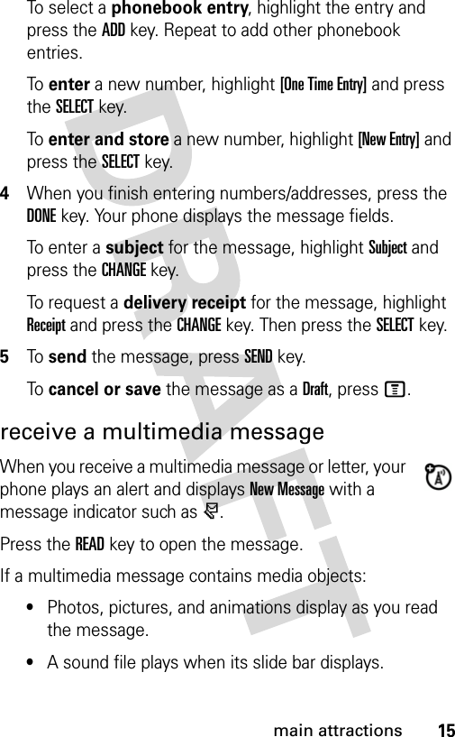 15main attractionsTo select a phonebook entry, highlight the entry and press the ADD key. Repeat to add other phonebook entries.To enter a new number, highlight [One Time Entry] and press the SELECT key.To enter and store a new number, highlight [New Entry] and press the SELECT key.4When you finish entering numbers/addresses, press the DONE key. Your phone displays the message fields.To e n t er  a  subject for the message, highlight Subject and press the CHANGE key.To request a delivery receipt for the message, highlight Receipt and press the CHANGE key. Then press the SELECT key.5To send the message, press SEND key.To cancel or save the message as a Draft, press M.receive a multimedia messageWhen you receive a multimedia message or letter, your phone plays an alert and displays New Message with a message indicator such as r.Press the READ key to open the message.If a multimedia message contains media objects:•Photos, pictures, and animations display as you read the message.•A sound file plays when its slide bar displays. 