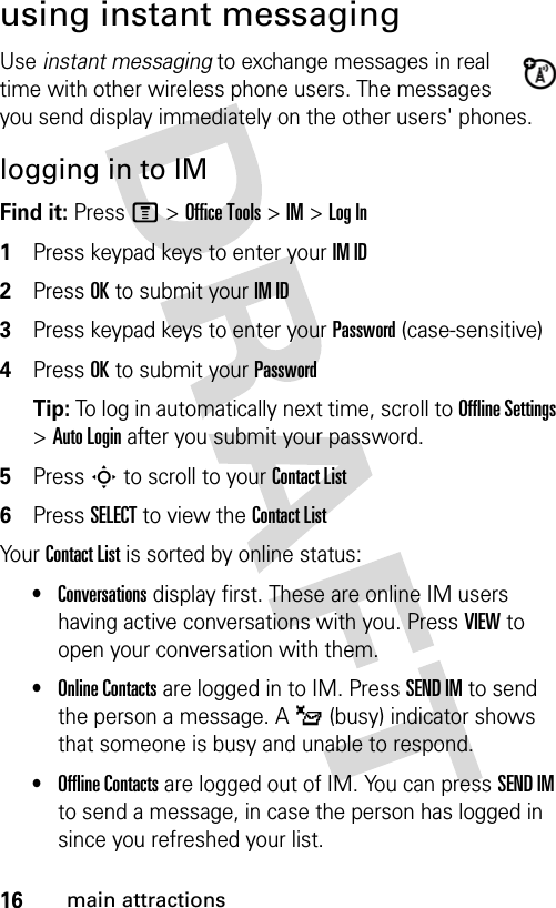 16main attractionsusing instant messagingUse instant messaging to exchange messages in real time with other wireless phone users. The messages you send display immediately on the other users&apos; phones.logging in to IMFind it: Press M &gt; Office Tools &gt; IM &gt; Log In1Press keypad keys to enter your IM ID2Press OK to submit your IM ID3Press keypad keys to enter your Password (case-sensitive)4Press OK to submit your PasswordTip: To log in automatically next time, scroll to Offline Settings &gt; Auto Login after you submit your password.5Press S to scroll to your Contact List6Press SELECT to view the Contact ListYour Contact List is sorted by online status:•Conversations display first. These are online IM users having active conversations with you. Press VIEW to open your conversation with them.•Online Contacts are logged in to IM. Press SEND IM to send the person a message. A _ (busy) indicator shows that someone is busy and unable to respond.•Offline Contacts are logged out of IM. You can press SEND IM to send a message, in case the person has logged in since you refreshed your list.