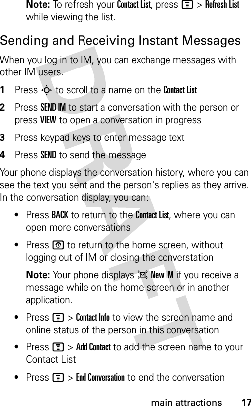 17main attractionsNote: To refresh your Contact List, press M &gt; Refresh List while viewing the list.Sending and Receiving Instant MessagesWhen you log in to IM, you can exchange messages with other IM users.1Press S to scroll to a name on the Contact List2Press SEND IM to start a conversation with the person or press VIEW to open a conversation in progress3Press keypad keys to enter message text4Press SEND to send the messageYour phone displays the conversation history, where you can see the text you sent and the person&apos;s replies as they arrive. In the conversation display, you can:•Press BACK to return to the Contact List, where you can open more conversations•Press P to return to the home screen, without logging out of IM or closing the converstationNote: Your phone displays d New IM if you receive a message while on the home screen or in another application.•Press M &gt; Contact Info to view the screen name and online status of the person in this conversation•Press M &gt; Add Contact to add the screen name to your Contact List•Press M &gt; End Conversation to end the conversation