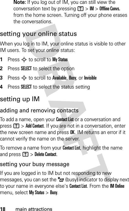 18main attractionsNote: If you log out of IM, you can still view the conversation text by pressing M &gt; IM &gt; Offline Convs. from the home screen. Turning off your phone erases the conversations.setting your online statusWhen you log in to IM, your online status is visible to other IM users. To set your online status:1Press S to scroll to My Status2Press SELECT to select the option3Press S to scroll to Available, Busy, or Invisible4Press SELECT to select the status settingsetting up IMadding and removing contactsTo add a name, open your Contact List or a conversation and press M &gt; Add Contact. If you are not in a conversation, enter the new screen name and press OK. IM returns an error if it cannot verify the name on the server.To remove a name from your Contact List, highlight the name and press M &gt; Delete Contact.setting your busy messageIf you are logged in to IM but not responding to new messages, you can set the _ (busy) indicator to display next to your name in everyone else&apos;s Contact List. From the IM Online menu, select My Status &gt; Busy.